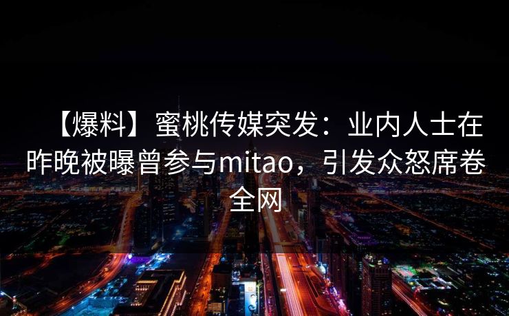 【爆料】蜜桃传媒突发：业内人士在昨晚被曝曾参与mitao，引发众怒席卷全网