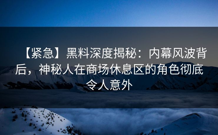 【紧急】黑料深度揭秘：内幕风波背后，神秘人在商场休息区的角色彻底令人意外