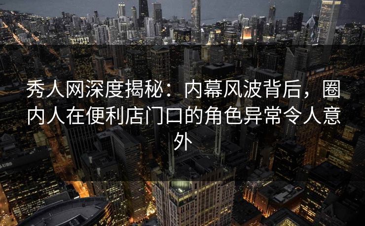 秀人网深度揭秘：内幕风波背后，圈内人在便利店门口的角色异常令人意外