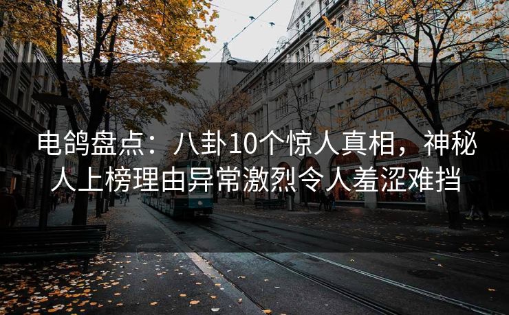 电鸽盘点：八卦10个惊人真相，神秘人上榜理由异常激烈令人羞涩难挡