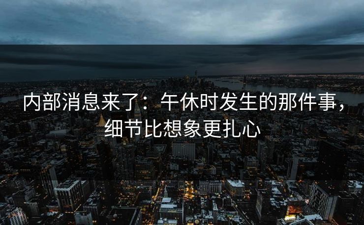 内部消息来了：午休时发生的那件事，细节比想象更扎心