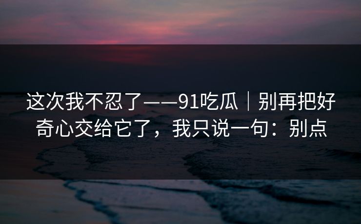 这次我不忍了——91吃瓜｜别再把好奇心交给它了，我只说一句：别点