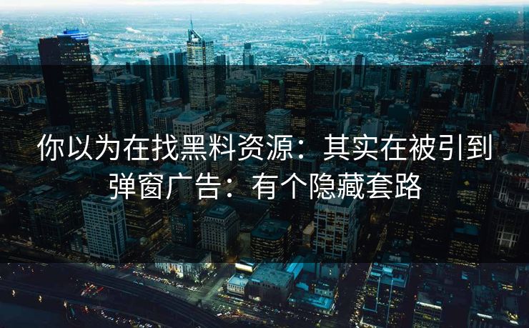 你以为在找黑料资源：其实在被引到弹窗广告：有个隐藏套路