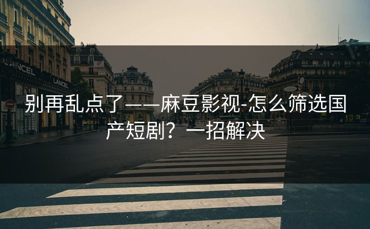 别再乱点了——麻豆影视-怎么筛选国产短剧？一招解决