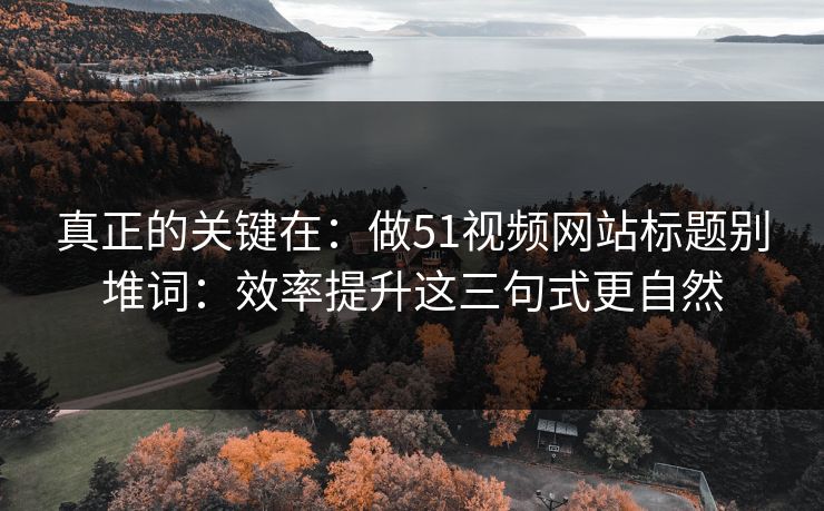 真正的关键在：做51视频网站标题别堆词：效率提升这三句式更自然