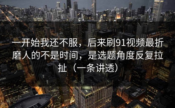 一开始我还不服，后来刷91视频最折磨人的不是时间，是选题角度反复拉扯（一条讲透）