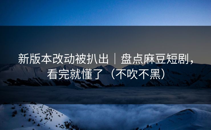 新版本改动被扒出|盘点麻豆短剧,看完就懂了(不吹不黑)