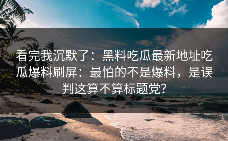 看完我沉默了:黑料吃瓜最新地址吃瓜爆料刷屏:最怕的不是爆料,是误判这算不算标题党?