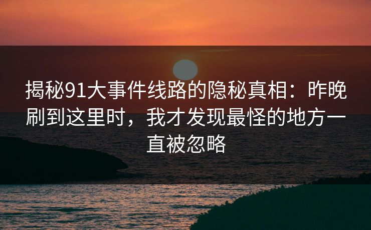 揭秘91大事件线路的隐秘真相：昨晚刷到这里时，我才发现最怪的地方一直被忽略