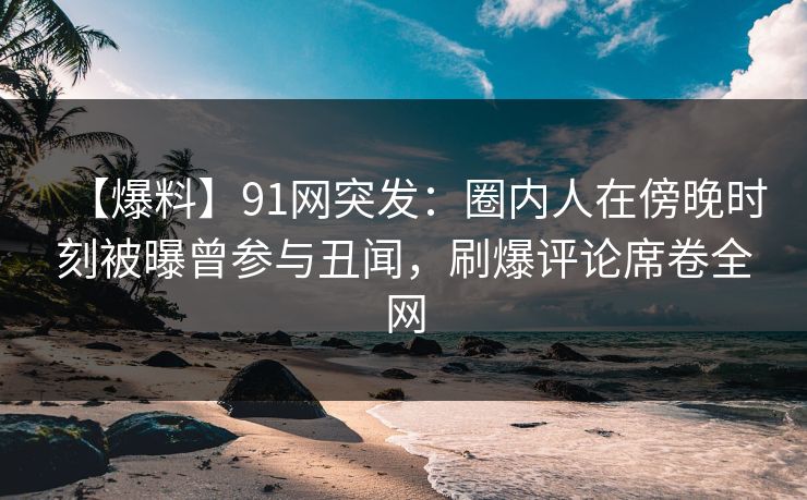 【爆料】91网突发：圈内人在傍晚时刻被曝曾参与丑闻，刷爆评论席卷全网