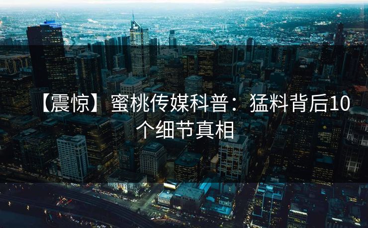 【震惊】蜜桃传媒科普：猛料背后10个细节真相