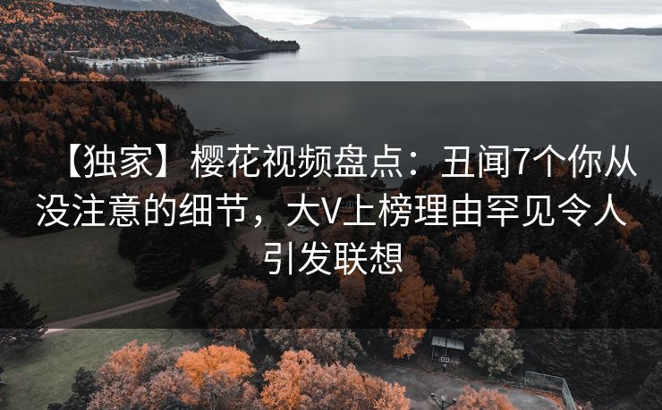 【独家】樱花视频盘点：丑闻7个你从没注意的细节，大V上榜理由罕见令人引发联想