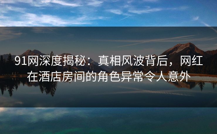 91网深度揭秘：真相风波背后，网红在酒店房间的角色异常令人意外