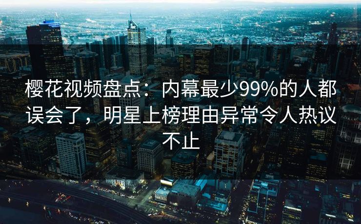 樱花视频盘点：内幕最少99%的人都误会了，明星上榜理由异常令人热议不止