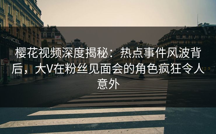 樱花视频深度揭秘：热点事件风波背后，大V在粉丝见面会的角色疯狂令人意外