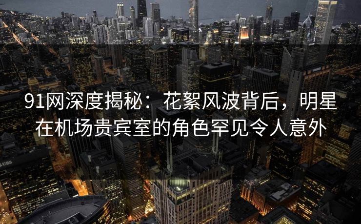 91网深度揭秘：花絮风波背后，明星在机场贵宾室的角色罕见令人意外