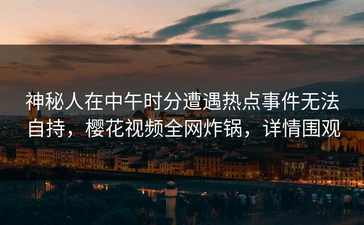 神秘人在中午时分遭遇热点事件无法自持，樱花视频全网炸锅，详情围观