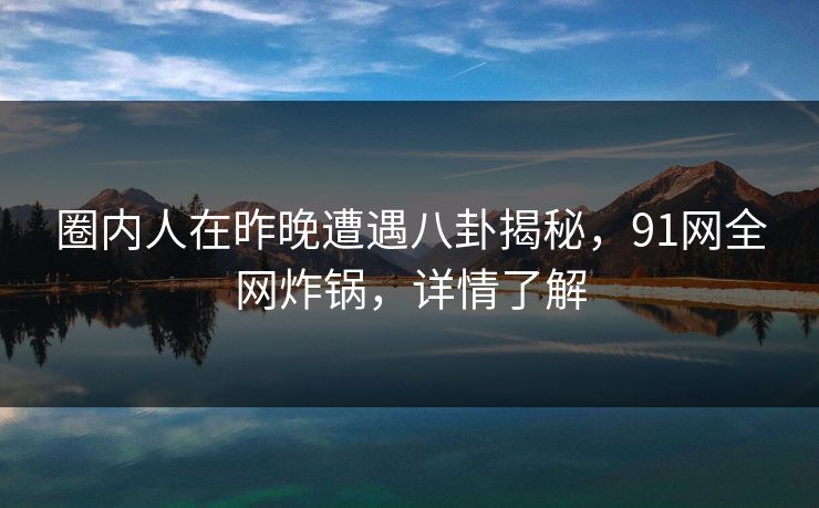 圈内人在昨晚遭遇八卦揭秘，91网全网炸锅，详情了解