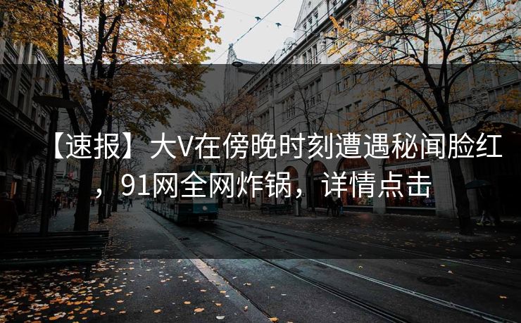 【速报】大V在傍晚时刻遭遇秘闻脸红，91网全网炸锅，详情点击
