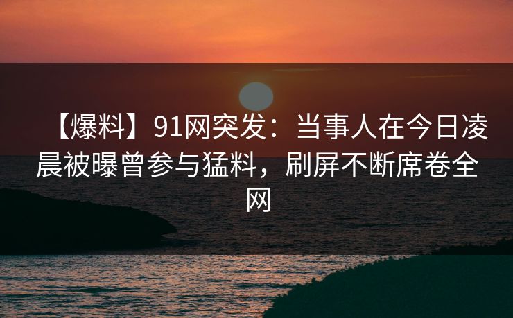 【爆料】91网突发:当事人在今日凌晨被曝曾参与猛料,刷屏不断席卷全网 【爆料】91网突发:当事人在今日凌晨被曝曾参与猛料,刷屏不断席卷全网