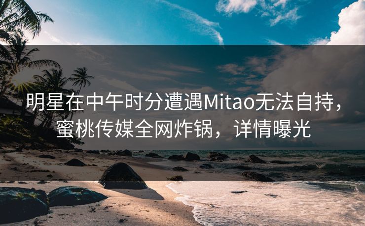 明星在中午时分遭遇Mitao无法自持，蜜桃传媒全网炸锅，详情曝光