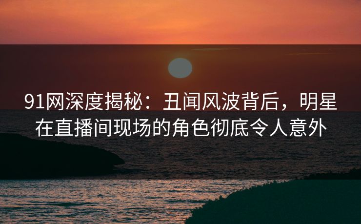91网深度揭秘:丑闻风波背后,明星在直播间现场的角色彻底令人意外 91网深度揭秘:丑闻风波背后,明星在直播间现场的角色彻底令人意外