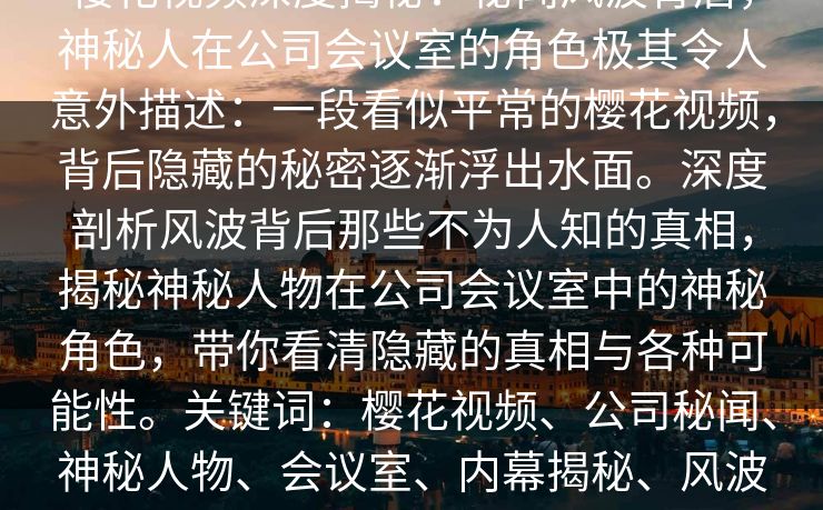 樱花视频深度揭秘:秘闻风波背后,神秘人在公司会议室的角色极其令人意外描述:一段看似平常的樱花视频,背后隐藏的秘密逐渐浮出水面。深度剖析风波背后那些不为人知的真相,揭秘神秘人物在公司会议室中的神秘角色,带你看清隐藏的真相与各种可能性。关键词:樱花视频、公司秘闻、神秘人物、会议室、内幕揭秘、风波背后、企业内幕、真相大揭秘 樱花视频深度揭秘:秘闻风波背后,神秘人在公司会议室的角色极其令人意外描述:一段看似平常的樱花视频,背后隐藏的秘密逐渐浮出水面。深度剖析风波背后那些不为人知的真相,揭秘神秘人物在公司会议室中的神秘角色,带你看清隐藏的真相与各种可能性。关键词:樱花视频、公司秘闻、神秘人物、会议室、内幕揭秘、风波背后、企业内幕、真相大揭秘