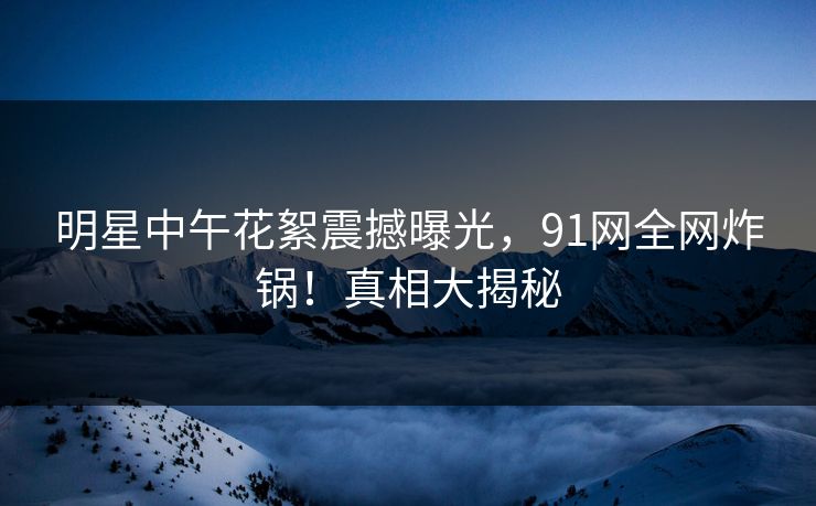 明星中午花絮震撼曝光，91网全网炸锅！真相大揭秘