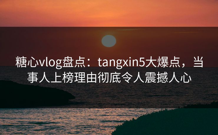 糖心vlog盘点：tangxin5大爆点，当事人上榜理由彻底令人震撼人心