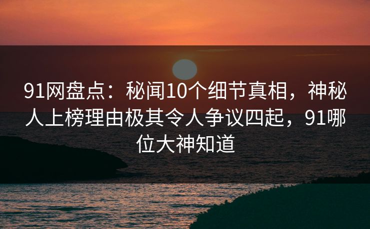 91网盘点：秘闻10个细节真相，神秘人上榜理由极其令人争议四起，91哪位大神知道