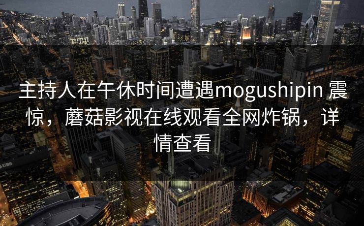 主持人在午休时间遭遇mogushipin 震惊,蘑菇影视在线观看全网炸锅,详情查看 主持人在午休时间遭遇mogushipin 震惊,蘑菇影视在线观看全网炸锅,详情查看