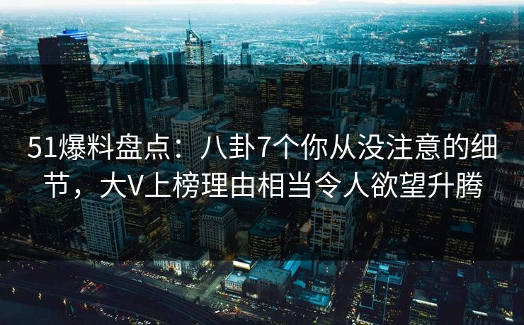 51爆料盘点：八卦7个你从没注意的细节，大V上榜理由相当令人欲望升腾