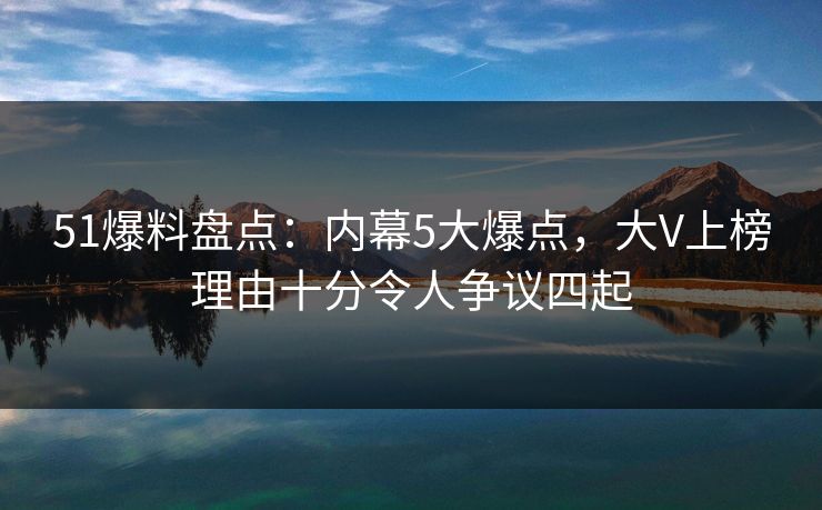 51爆料盘点：内幕5大爆点，大V上榜理由十分令人争议四起