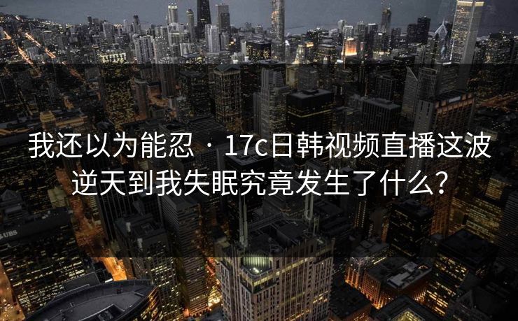 我还以为能忍 · 17c日韩视频直播这波逆天到我失眠究竟发生了什么？